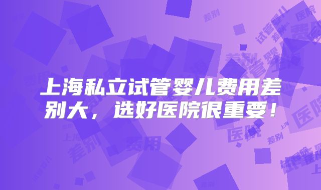 上海私立试管婴儿费用差别大，选好医院很重要！