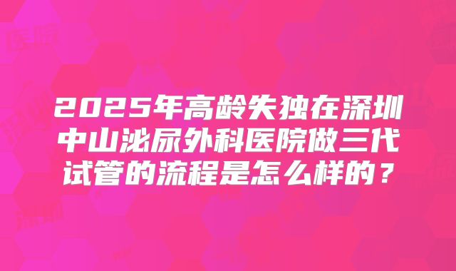 2025年高龄失独在深圳中山泌尿外科医院做三代试管的流程是怎么样的?