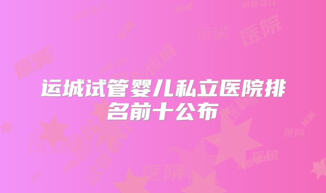 运城试管婴儿私立医院排名前十公布