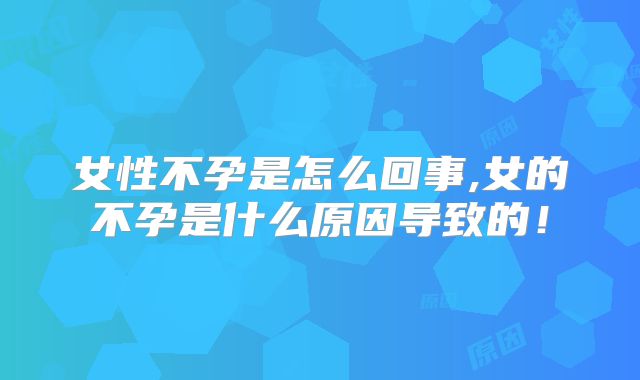 女性不孕是怎么回事,女的不孕是什么原因导致的！