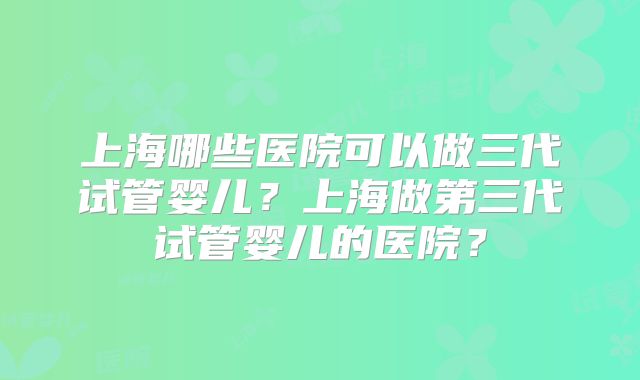 上海哪些医院可以做三代试管婴儿？上海做第三代试管婴儿的医院？