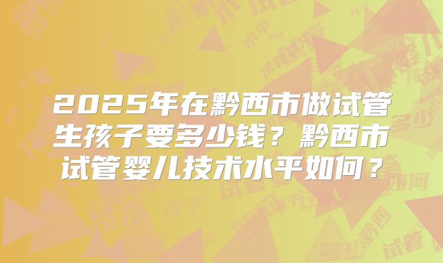 2025年在黔西市做试管生孩子要多少钱？黔西市试管婴儿技术水平如何？