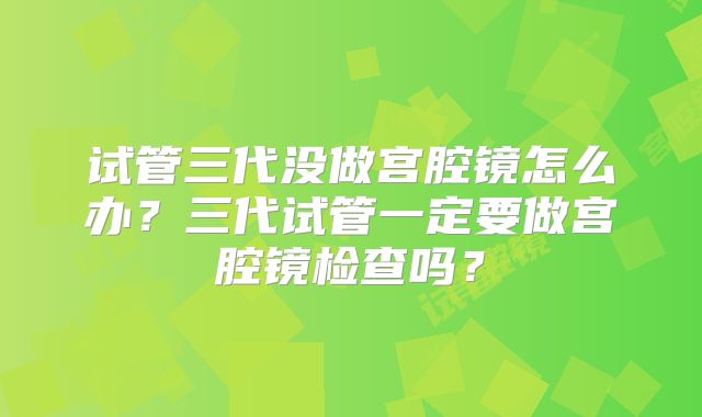 试管三代没做宫腔镜怎么办?三代试管一定要做宫腔镜检查吗?