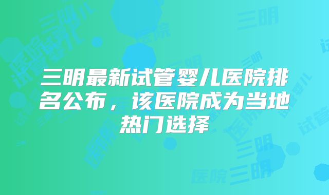 三明最新试管婴儿医院排名公布，该医院成为当地热门选择