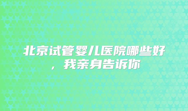 北京试管婴儿医院哪些好，我亲身告诉你