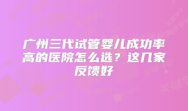 广州三代试管婴儿成功率高的医院怎么选？这几家反馈好