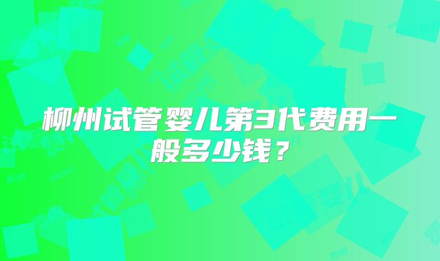 柳州试管婴儿第3代费用一般多少钱？