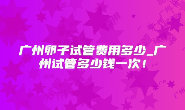 广州卵子试管费用多少_广州试管多少钱一次！