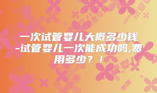 一次试管婴儿大概多少钱-试管婴儿一次能成功吗,费用多少？！