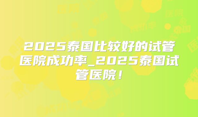 2025泰国比较好的试管医院成功率_2025泰国试管医院！