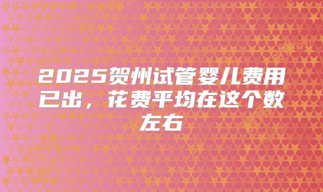 2025贺州试管婴儿费用已出，花费平均在这个数左右