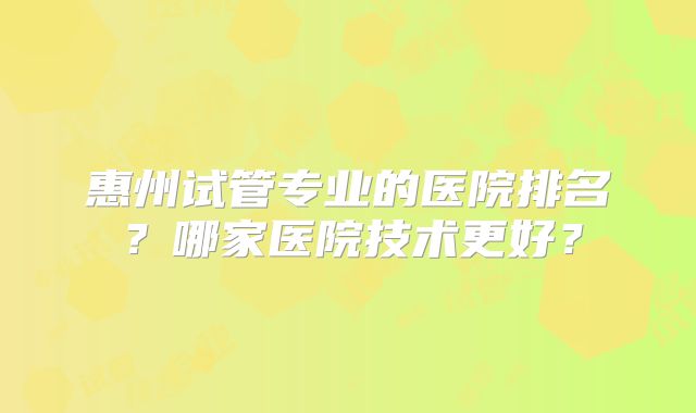 惠州试管专业的医院排名？哪家医院技术更好？