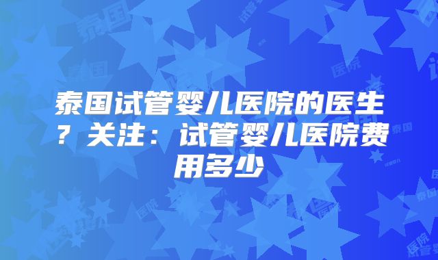 泰国试管婴儿医院的医生?关注:试管婴儿医院费用多少
