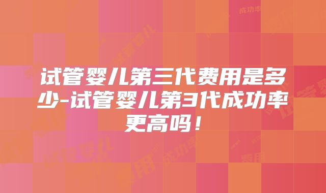 试管婴儿第三代费用是多少-试管婴儿第3代成功率更高吗!