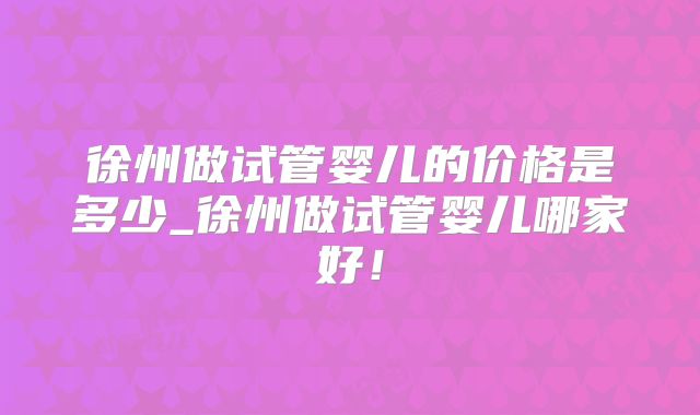 徐州做试管婴儿的价格是多少_徐州做试管婴儿哪家好！