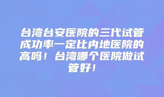 台湾台安医院的三代试管成功率一定比内地医院的高吗！台湾哪个医院做试管好！