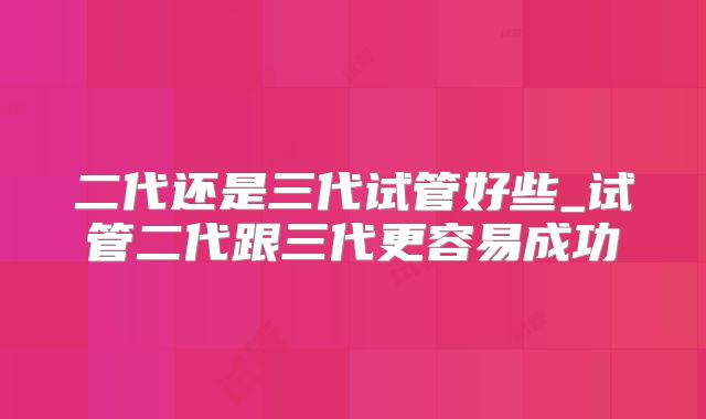 二代还是三代试管好些_试管二代跟三代更容易成功