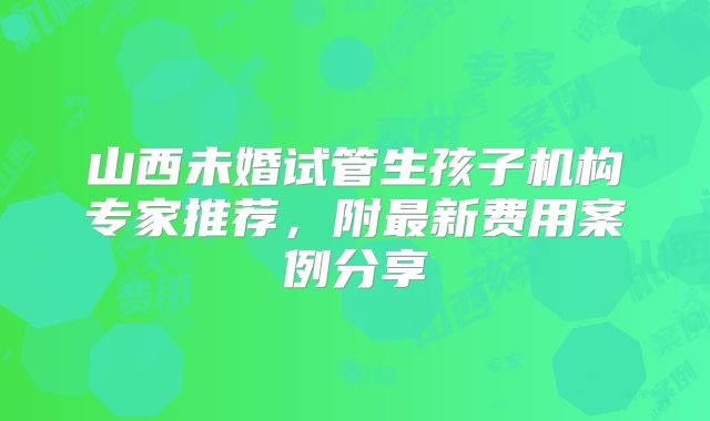 山西未婚试管生孩子机构专家推荐，附最新费用案例分享