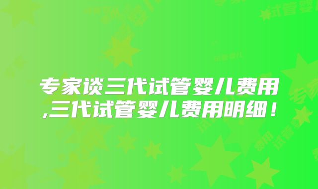 专家谈三代试管婴儿费用,三代试管婴儿费用明细!