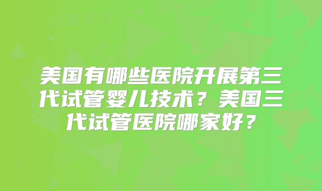 美国有哪些医院开展第三代试管婴儿技术？美国三代试管医院哪家好？