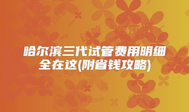 哈尔滨三代试管费用明细全在这(附省钱攻略)