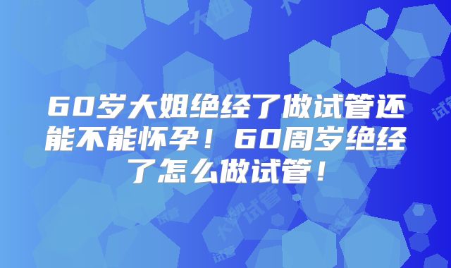 60岁大姐绝经了做试管还能不能怀孕！60周岁绝经了怎么做试管！