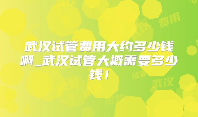 武汉试管费用大约多少钱啊_武汉试管大概需要多少钱！