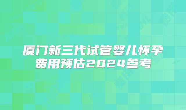 厦门新三代试管婴儿怀孕费用预估2024参考
