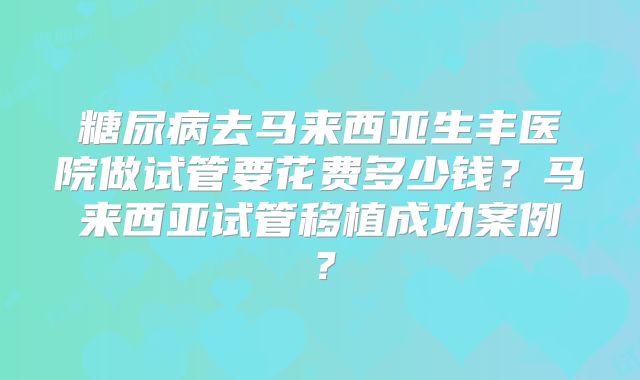 糖尿病去马来西亚生丰医院做试管要花费多少钱？马来西亚试管移植成功案例？