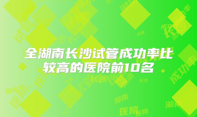 全湖南长沙试管成功率比较高的医院前10名