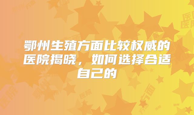 鄂州生殖方面比较权威的医院揭晓,如何选择合适自己的