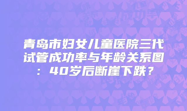 青岛市妇女儿童医院三代试管成功率与年龄关系图：40岁后断崖下跌？