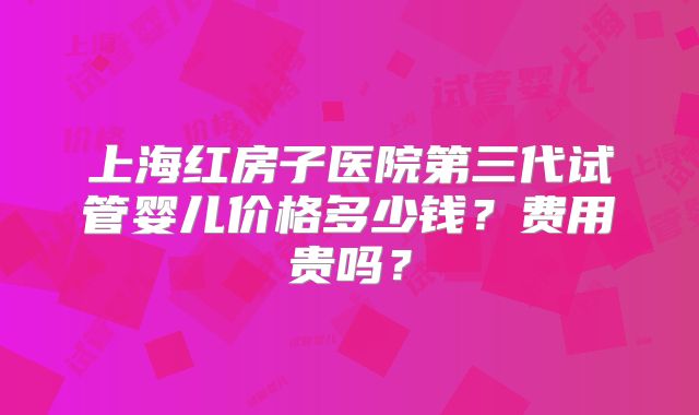 上海红房子医院第三代试管婴儿价格多少钱？费用贵吗？