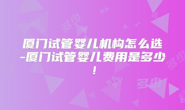厦门试管婴儿机构怎么选-厦门试管婴儿费用是多少!