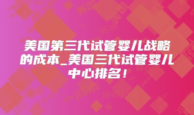 美国第三代试管婴儿战略的成本_美国三代试管婴儿中心排名！