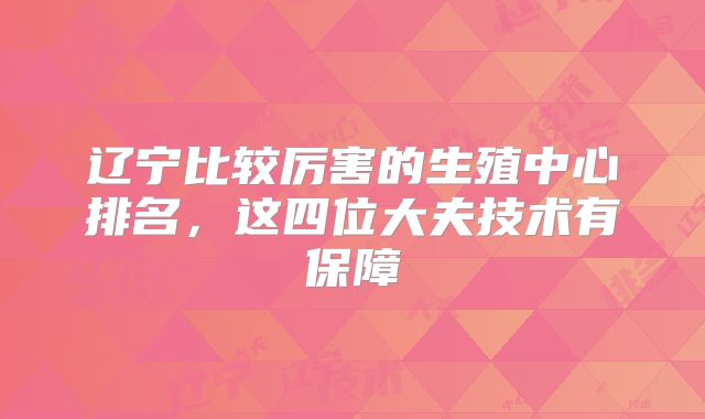 辽宁比较厉害的生殖中心排名，这四位大夫技术有保障