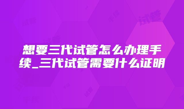 想要三代试管怎么办理手续_三代试管需要什么证明