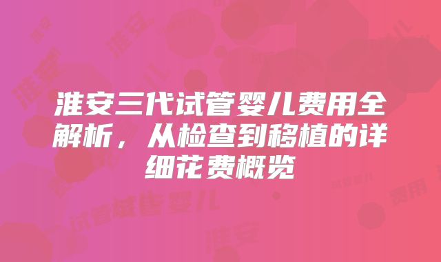 淮安三代试管婴儿费用全解析，从检查到移植的详细花费概览