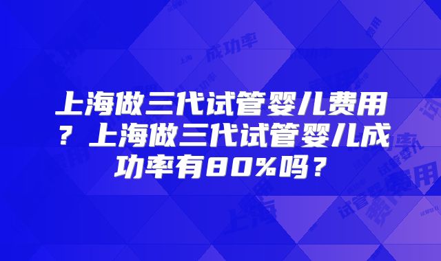 上海做三代试管婴儿费用?上海做三代试管婴儿成功率有80%吗?