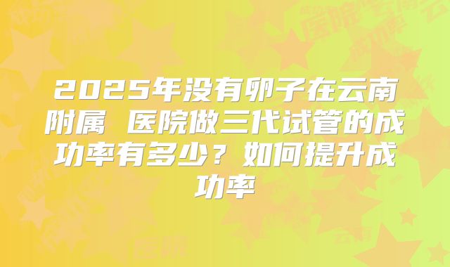 2025年没有卵子在云南附属 医院做三代试管的成功率有多少?如何提升成功率