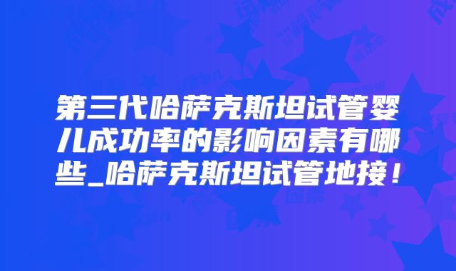 第三代哈萨克斯坦试管婴儿成功率的影响因素有哪些_哈萨克斯坦试管地接!