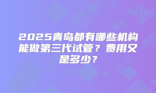 2025青岛都有哪些机构能做第三代试管？费用又是多少？