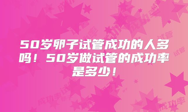 50岁卵子试管成功的人多吗!50岁做试管的成功率是多少!