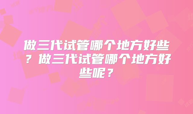 做三代试管哪个地方好些?做三代试管哪个地方好些呢?