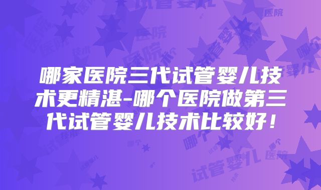 哪家医院三代试管婴儿技术更精湛-哪个医院做第三代试管婴儿技术比较好！