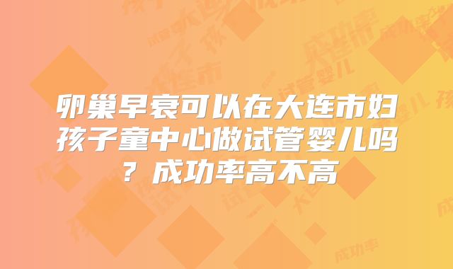 卵巢早衰可以在大连市妇孩子童中心做试管婴儿吗？成功率高不高