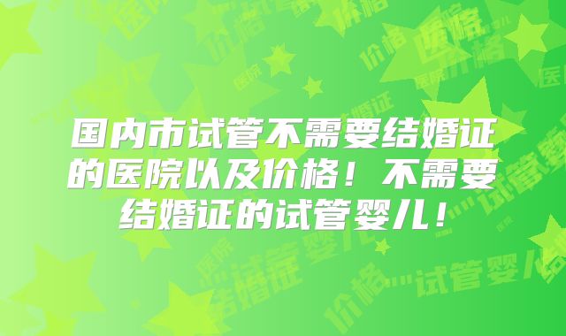 国内市试管不需要结婚证的医院以及价格!不需要结婚证的试管婴儿!