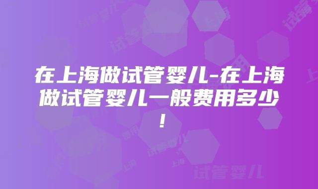 在上海做试管婴儿-在上海做试管婴儿一般费用多少！