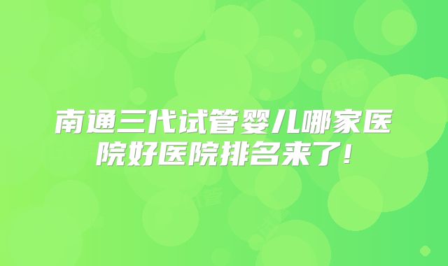 南通三代试管婴儿哪家医院好医院排名来了!