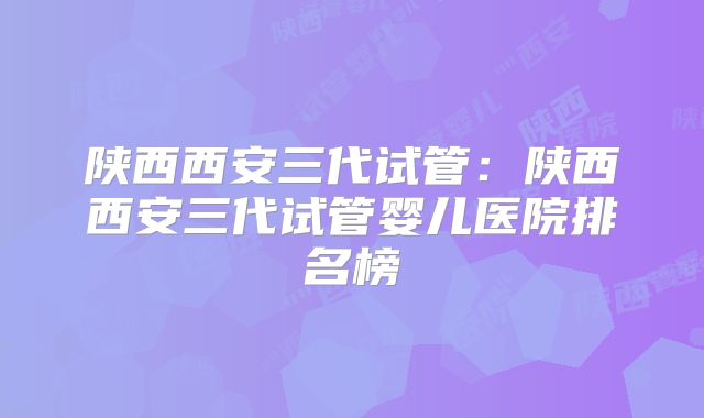 陕西西安三代试管：陕西西安三代试管婴儿医院排名榜